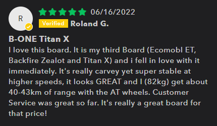 B-One Titan X Customer Review: 5 Stars - I love this board. It is my third Board (Ecomobl ET, Backfire Zealot and Titan X) and i fell in love with it immediately. It's really carvey yet super stable at higher speeds, it looks GREAT and I (82kg) get about 40-43km of range with the AT wheels. Customer Service was great so far. It's really a great board for that price!