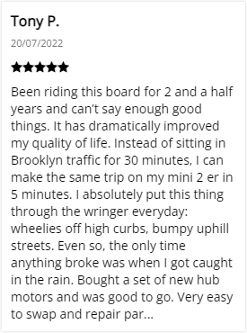 Customer Review: 5-stars - Been riding this board for 2 and a half years and can’t say enough good things. It has dramatically improved my quality of life. Instead of sitting in Brooklyn traffic for 30 minutes, I can make the same trip on my mini 2 er in 5 minutes. I absolutely put this thing through the wringer everyday: wheelies off high curbs, bumpy uphill streets. Even so, the only time anything broke was when I got caught in the rain. Bought a set of new hub motors and was good to go. Very easy to swap and repair parts