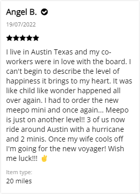 Customer Review: 5-stars - I live in Austin Texas and my co-workers were in love with the board. I can't begin to describe the level of happiness it brings to my heart. It was like child like wonder happened all over again. I had to order the new meepo mini and once again... Meepo is just on another level!! 3 of us now ride around Austin with a hurricane and 2 minis. Once my wife cools off I'm going for the new voyager! Wish me luck!!!