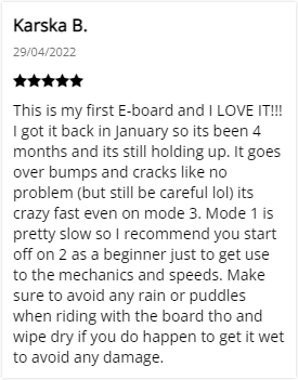 Customer Review: 5-stars - This is my first E-board and I LOVE IT!!! I got it back in January so its been 4 months and its still holding up. It goes over bumps and cracks like no problem (but still be careful lol) its crazy fast even on mode 3. Mode 1 is pretty slow so I recommend you start off on 2 as a beginner just to get use to the mechanics and speeds. Make sure to avoid any rain or puddles when riding with the board tho and wipe dry if you do happen to get it wet to avoid any damage.