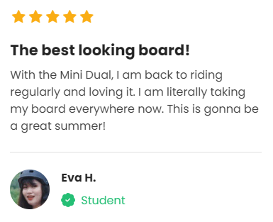 Customer Review: 5 stars - The best looking board! With the Mini Dual, I am back to riding regularly and loving it. I am literally taking my board everywhere now. This is gonna be a great summer! 