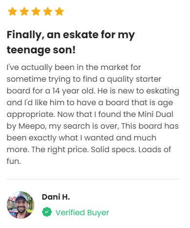 Customer Review: 5 stars - Finally, an eskate for my teenage son! I've actually been in the market for sometime trying to find a quality starter board for a 14 year old. He is new to eskating and I'd like him to have a board that is age appropriate. Now that I found the Mini Dual by Meepo, my search is over, This board has been exactly what I wanted and much more. The right price. Solid specs. Loads of fun.