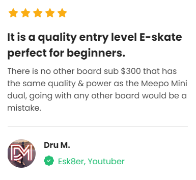 Customer Review: 5 stars - It is a quality entry level E-skate perfect for beginners. There is no other board sub $300 that has the same quality & power as the Meepo Mini dual, going with any other board would be a mistake. 